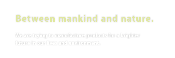 Contributing to the harmony between mankind and nature. We are trying to manufacture products for a brighter future in our lives and environment.