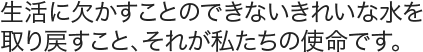 生活に欠かすことのできないきれいな水を取り戻すこと、それが私たちの使命です。