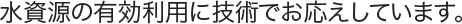 水資源の有効利用に技術でお応えしています。