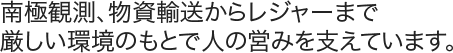 南極観測、物資輸送からレジャーまで、厳しい環境のもとで人の営みを支えています。